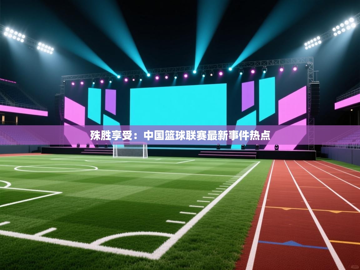 殊胜享受：中国篮球联赛最新事件热点
