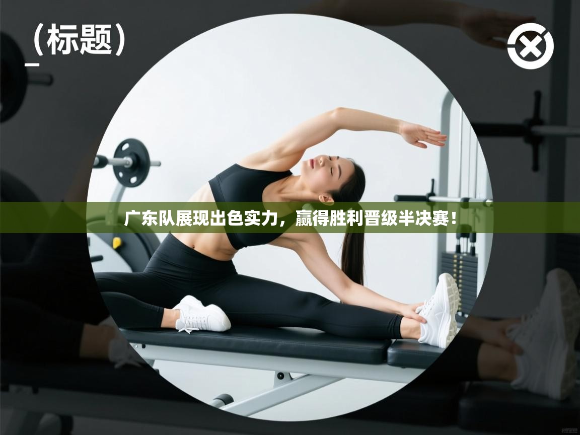 广东队展现出色实力,赢得胜利晋级半决赛!